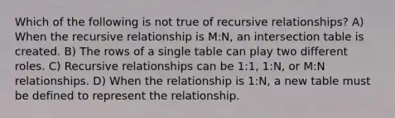 Which of the following is not true of recursive relationships? A) When the recursive relationship is M:N, an intersection table is created. B) The rows of a single table can play two different roles. C) Recursive relationships can be 1:1, 1:N, or M:N relationships. D) When the relationship is 1:N, a new table must be defined to represent the relationship.