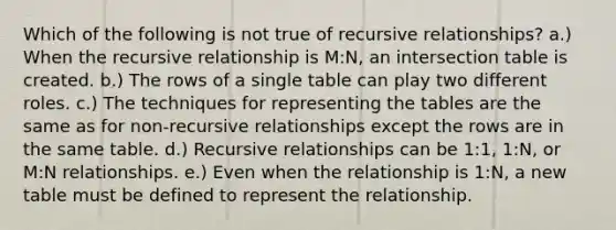 Which of the following is not true of recursive relationships? a.) When the recursive relationship is M:N, an intersection table is created. b.) The rows of a single table can play two different roles. c.) The techniques for representing the tables are the same as for non-recursive relationships except the rows are in the same table. d.) Recursive relationships can be 1:1, 1:N, or M:N relationships. e.) Even when the relationship is 1:N, a new table must be defined to represent the relationship.