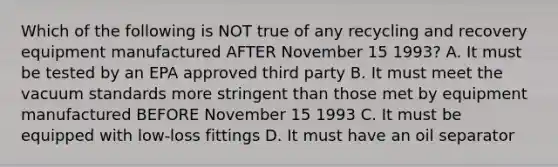 Which of the following is NOT true of any recycling and recovery equipment manufactured AFTER November 15 1993? A. It must be tested by an EPA approved third party B. It must meet the vacuum standards more stringent than those met by equipment manufactured BEFORE November 15 1993 C. It must be equipped with low-loss fittings D. It must have an oil separator