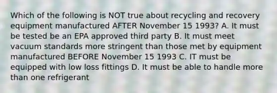 Which of the following is NOT true about recycling and recovery equipment manufactured AFTER November 15 1993? A. It must be tested be an EPA approved third party B. It must meet vacuum standards more stringent than those met by equipment manufactured BEFORE November 15 1993 C. IT must be equipped with low loss fittings D. It must be able to handle more than one refrigerant