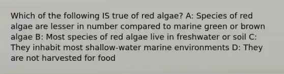 Which of the following IS true of red algae? A: Species of red algae are lesser in number compared to marine green or brown algae B: Most species of red algae live in freshwater or soil C: They inhabit most shallow-water marine environments D: They are not harvested for food