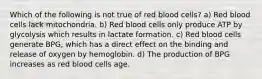 Which of the following is not true of red blood cells? a) Red blood cells lack mitochondria. b) Red blood cells only produce ATP by glycolysis which results in lactate formation. c) Red blood cells generate BPG, which has a direct effect on the binding and release of oxygen by hemoglobin. d) The production of BPG increases as red blood cells age.