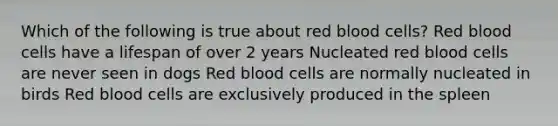 Which of the following is true about red blood cells? Red blood cells have a lifespan of over 2 years Nucleated red blood cells are never seen in dogs Red blood cells are normally nucleated in birds Red blood cells are exclusively produced in the spleen