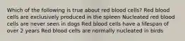 Which of the following is true about red blood cells? Red blood cells are exclusively produced in the spleen Nucleated red blood cells are never seen in dogs Red blood cells have a lifespan of over 2 years Red blood cells are normally nucleated in birds