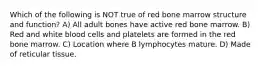 Which of the following is NOT true of red bone marrow structure and function? A) All adult bones have active red bone marrow. B) Red and white blood cells and platelets are formed in the red bone marrow. C) Location where B lymphocytes mature. D) Made of reticular tissue.