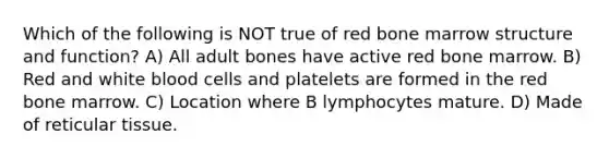 Which of the following is NOT true of red bone marrow structure and function? A) All adult bones have active red bone marrow. B) Red and white blood cells and platelets are formed in the red bone marrow. C) Location where B lymphocytes mature. D) Made of reticular tissue.