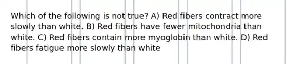 Which of the following is not true? A) Red fibers contract more slowly than white. B) Red fibers have fewer mitochondria than white. C) Red fibers contain more myoglobin than white. D) Red fibers fatigue more slowly than white