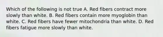 Which of the following is not true A. Red fibers contract more slowly than white. B. Red fibers contain more myoglobin than white. C. Red fibers have fewer mitochondria than white. D. Red fibers fatigue more slowly than white.