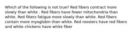 Which of the following is not true? Red fibers contract more slowly than white . Red fibers have fewer mitochondria than white. Red fibers fatigue more slowly than white. Red fibers contain more myoglobin than white. Red roosters have red fibers and white chickens have white fiber