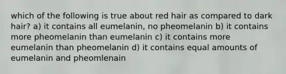 which of the following is true about red hair as compared to dark hair? a) it contains all eumelanin, no pheomelanin b) it contains more pheomelanin than eumelanin c) it contains more eumelanin than pheomelanin d) it contains equal amounts of eumelanin and pheomlenain