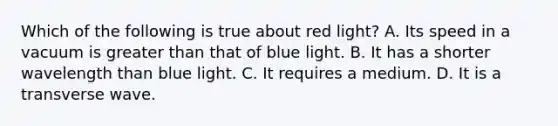 Which of the following is true about red light? A. Its speed in a vacuum is greater than that of blue light. B. It has a shorter wavelength than blue light. C. It requires a medium. D. It is a transverse wave.