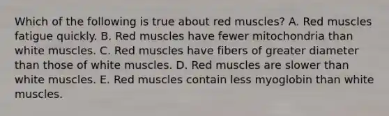 Which of the following is true about red muscles? A. Red muscles fatigue quickly. B. Red muscles have fewer mitochondria than white muscles. C. Red muscles have fibers of greater diameter than those of white muscles. D. Red muscles are slower than white muscles. E. Red muscles contain less myoglobin than white muscles.