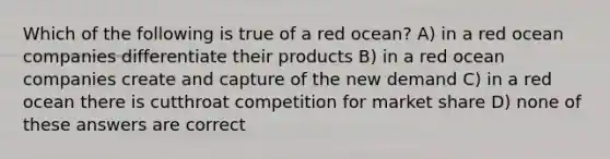 Which of the following is true of a red ocean? A) in a red ocean companies differentiate their products B) in a red ocean companies create and capture of the new demand C) in a red ocean there is cutthroat competition for market share D) none of these answers are correct