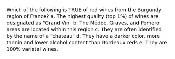 Which of the following is TRUE of red wines from the Burgundy region of France? a. The highest quality (top 1%) of wines are designated as "Grand Vin" b. The Médoc, Graves, and Pomerol areas are located within this region c. They are often identified by the name of a "chateau" d. They have a darker color, more tannin and lower alcohol content than Bordeaux reds e. They are 100% varietal wines.