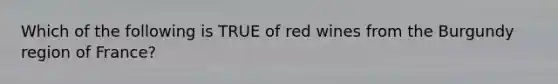 Which of the following is TRUE of red wines from the Burgundy region of France?