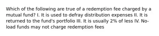 Which of the following are true of a redemption fee charged by a mutual fund? I. It is used to defray distribution expenses II. It is returned to the fund's portfolio III. It is usually 2% of less IV. No-load funds may not charge redemption fees