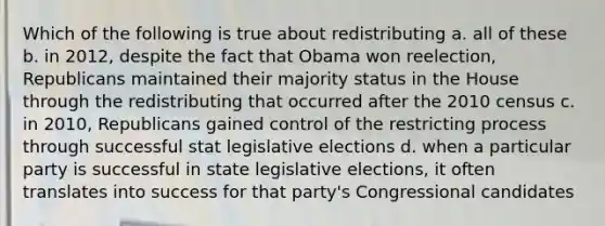 Which of the following is true about redistributing a. all of these b. in 2012, despite the fact that Obama won reelection, Republicans maintained their majority status in the House through the redistributing that occurred after the 2010 census c. in 2010, Republicans gained control of the restricting process through successful stat legislative elections d. when a particular party is successful in state legislative elections, it often translates into success for that party's Congressional candidates