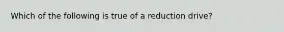 Which of the following is true of a reduction drive?