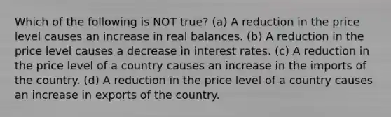 Which of the following is NOT true? (a) A reduction in the price level causes an increase in real balances. (b) A reduction in the price level causes a decrease in interest rates. (c) A reduction in the price level of a country causes an increase in the imports of the country. (d) A reduction in the price level of a country causes an increase in exports of the country.