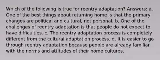 Which of the following is true for reentry adaptation? Answers: a. One of the best things about returning home is that the primary changes are political and cultural, not personal. b. One of the challenges of reentry adaptation is that people do not expect to have difficulties. c. The reentry adaptation process is completely different from the cultural adaptation process. d. It is easier to go through reentry adaptation because people are already familiar with the norms and attitudes of their home cultures.