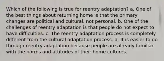 Which of the following is true for reentry adaptation? a. One of the best things about returning home is that the primary changes are political and cultural, not personal. b. One of the challenges of reentry adaptation is that people do not expect to have difficulties. c. The reentry adaptation process is completely different from the cultural adaptation process. d. It is easier to go through reentry adaptation because people are already familiar with the norms and attitudes of their home cultures.