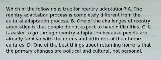 Which of the following is true for reentry adaptation? A. The reentry adaptation process is completely different from the cultural adaptation process. B. One of the challenges of reentry adaptation is that people do not expect to have difficulties. C. It is easier to go through reentry adaptation because people are already familiar with the norms and attitudes of their home cultures. D. One of the best things about returning home is that the primary changes are political and cultural, not personal.