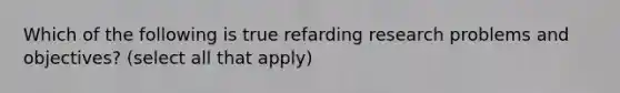 Which of the following is true refarding research problems and objectives? (select all that apply)