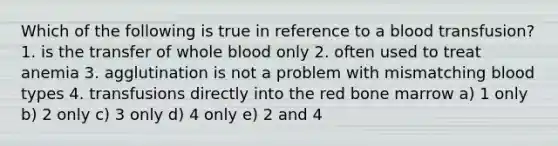 Which of the following is true in reference to a blood transfusion? 1. is the transfer of whole blood only 2. often used to treat anemia 3. agglutination is not a problem with mismatching blood types 4. transfusions directly into the red bone marrow a) 1 only b) 2 only c) 3 only d) 4 only e) 2 and 4