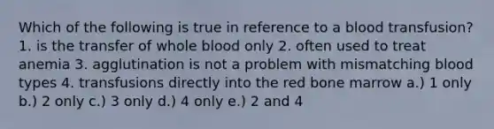 Which of the following is true in reference to a blood transfusion? 1. is the transfer of whole blood only 2. often used to treat anemia 3. agglutination is not a problem with mismatching blood types 4. transfusions directly into the red bone marrow a.) 1 only b.) 2 only c.) 3 only d.) 4 only e.) 2 and 4