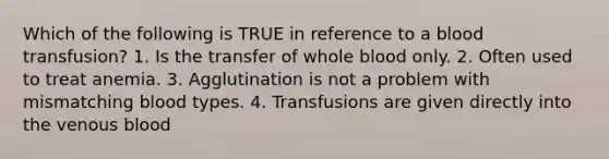 Which of the following is TRUE in reference to a blood transfusion? 1. Is the transfer of whole blood only. 2. Often used to treat anemia. 3. Agglutination is not a problem with mismatching blood types. 4. Transfusions are given directly into the venous blood