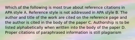 Which of the following is most true about reference citations in APA style A. Reference style is not addressed in APA style B. The author and title of the work are cited on the reference page and the author is cited in the body of the paper C. Authorship is to be listed alphabetically when written into the body of the paper D. Proper citations of paraphrased information is still plagiarism