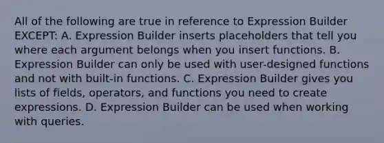 All of the following are true in reference to Expression Builder EXCEPT: A. Expression Builder inserts placeholders that tell you where each argument belongs when you insert functions. B. Expression Builder can only be used with user-designed functions and not with built-in functions. C. Expression Builder gives you lists of fields, operators, and functions you need to create expressions. D. Expression Builder can be used when working with queries.