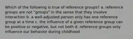 Which of the following is true of reference groups? a. reference groups are not "groups" in the sense that they involve interaction b. a well-adjusted person only has one reference group at a time c. the influence of a given reference group can be positive or negative, but not both d. reference groups only influence our behavior during childhood