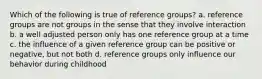 Which of the following is true of reference groups? a. reference groups are not groups in the sense that they involve interaction b. a well adjusted person only has one reference group at a time c. the influence of a given reference group can be positive or negative, but not both d. reference groups only influence our behavior during childhood