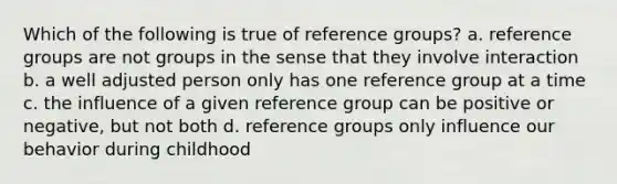 Which of the following is true of reference groups? a. reference groups are not groups in the sense that they involve interaction b. a well adjusted person only has one reference group at a time c. the influence of a given reference group can be positive or negative, but not both d. reference groups only influence our behavior during childhood