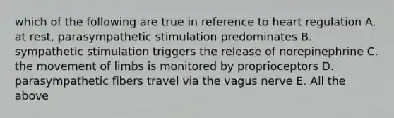 which of the following are true in reference to heart regulation A. at rest, parasympathetic stimulation predominates B. sympathetic stimulation triggers the release of norepinephrine C. the movement of limbs is monitored by proprioceptors D. parasympathetic fibers travel via the vagus nerve E. All the above