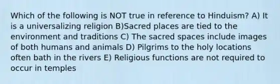 Which of the following is NOT true in reference to Hinduism? A) It is a universalizing religion B)Sacred places are tied to the environment and traditions C) The sacred spaces include images of both humans and animals D) Pilgrims to the holy locations often bath in the rivers E) Religious functions are not required to occur in temples