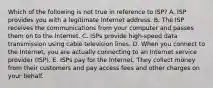 Which of the following is not true in reference to​ ISP? A. ISP provides you with a legitimate Internet address. B. The ISP receives the communications from your computer and passes them on to the Internet. C. ISPs provide​ high-speed data transmission using cable television lines. D. When you connect to the​ Internet, you are actually connecting to an Internet service provider​ (ISP). E. ISPs pay for the Internet. They collect money from their customers and pay access fees and other charges on your behalf.