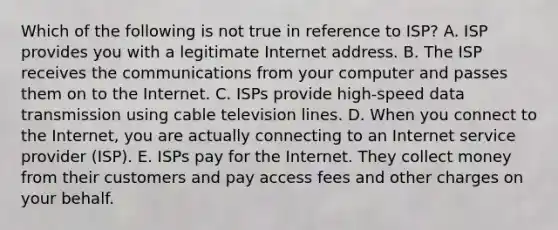 Which of the following is not true in reference to​ ISP? A. ISP provides you with a legitimate Internet address. B. The ISP receives the communications from your computer and passes them on to the Internet. C. ISPs provide​ high-speed data transmission using cable television lines. D. When you connect to the​ Internet, you are actually connecting to an Internet service provider​ (ISP). E. ISPs pay for the Internet. They collect money from their customers and pay access fees and other charges on your behalf.