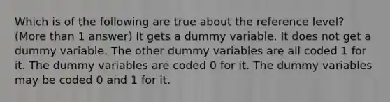 Which is of the following are true about the reference level? (More than 1 answer) It gets a dummy variable. It does not get a dummy variable. The other dummy variables are all coded 1 for it. The dummy variables are coded 0 for it. The dummy variables may be coded 0 and 1 for it.