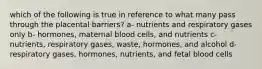 which of the following is true in reference to what many pass through the placental barriers? a- nutrients and respiratory gases only b- hormones, maternal blood cells, and nutrients c- nutrients, respiratory gases, waste, hormones, and alcohol d- respiratory gases, hormones, nutrients, and fetal blood cells