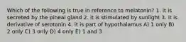 Which of the following is true in reference to melatonin? 1. it is secreted by the pineal gland 2. it is stimulated by sunlight 3. it is derivative of serotonin 4. it is part of hypothalamus A) 1 only B) 2 only C) 3 only D) 4 only E) 1 and 3