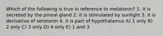 Which of the following is true in reference to melatonin? 1. it is secreted by the pineal gland 2. it is stimulated by sunlight 3. it is derivative of serotonin 4. it is part of hypothalamus A) 1 only B) 2 only C) 3 only D) 4 only E) 1 and 3