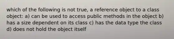 which of the following is not true, a reference object to a class object: a) can be used to access public methods in the object b) has a size dependent on its class c) has the data type the class d) does not hold the object itself