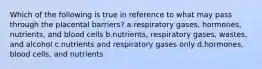 Which of the following is true in reference to what may pass through the placental barriers? a.respiratory gases, hormones, nutrients, and blood cells b.nutrients, respiratory gases, wastes, and alcohol c.nutrients and respiratory gases only d.hormones, blood cells, and nutrients