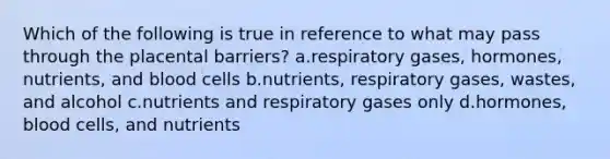 Which of the following is true in reference to what may pass through the placental barriers? a.respiratory gases, hormones, nutrients, and blood cells b.nutrients, respiratory gases, wastes, and alcohol c.nutrients and respiratory gases only d.hormones, blood cells, and nutrients