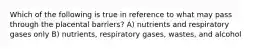 Which of the following is true in reference to what may pass through the placental barriers? A) nutrients and respiratory gases only B) nutrients, respiratory gases, wastes, and alcohol