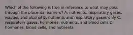 Which of the following is true in reference to what may pass through the placental barriers? A. nutrients, respiratory gases, wastes, and alcohol B. nutrients and respiratory gases only C. respiratory gases, hormones, nutrients, and blood cells D. hormones, blood cells, and nutrients