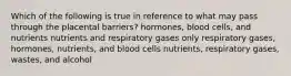 Which of the following is true in reference to what may pass through the placental barriers? hormones, blood cells, and nutrients nutrients and respiratory gases only respiratory gases, hormones, nutrients, and blood cells nutrients, respiratory gases, wastes, and alcohol