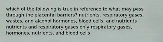 which of the following is true in reference to what may pass through the placental barriers? nutrients, respiratory gases, wastes, and alcohol hormones, blood cells, and nutrients nutrients and respiratory gases only respiratory gases, hormones, nutrients, and blood cells